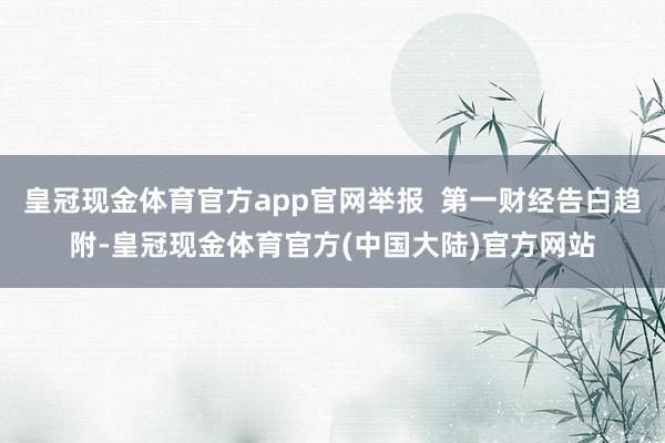 皇冠现金体育官方app官网举报  第一财经告白趋附-皇冠现金体育官方(中国大陆)官方网站