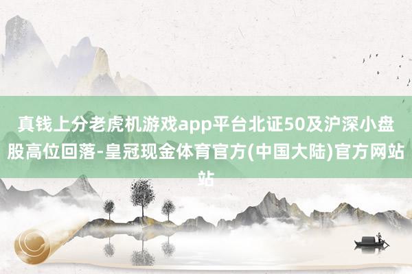 真钱上分老虎机游戏app平台北证50及沪深小盘股高位回落-皇冠现金体育官方(中国大陆)官方网站