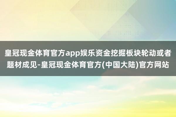 皇冠现金体育官方app娱乐资金挖掘板块轮动或者题材成见-皇冠现金体育官方(中国大陆)官方网站