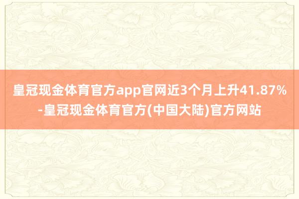 皇冠现金体育官方app官网近3个月上升41.87%-皇冠现金体育官方(中国大陆)官方网站