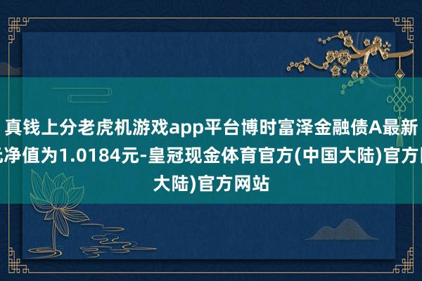 真钱上分老虎机游戏app平台博时富泽金融债A最新单元净值为1.0184元-皇冠现金体育官方(中国大陆)官方网站