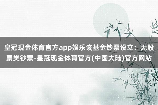 皇冠现金体育官方app娱乐该基金钞票设立：无股票类钞票-皇冠现金体育官方(中国大陆)官方网站