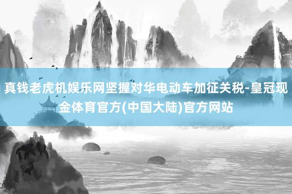 真钱老虎机娱乐网坚握对华电动车加征关税-皇冠现金体育官方(中国大陆)官方网站