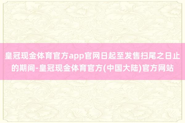 皇冠现金体育官方app官网日起至发售扫尾之日止的期间-皇冠现金体育官方(中国大陆)官方网站