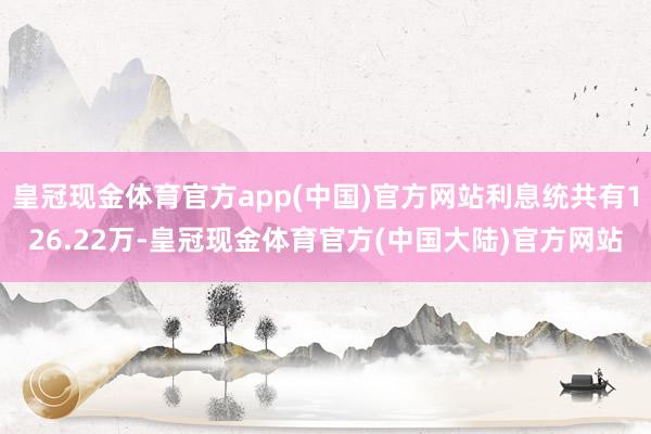 皇冠现金体育官方app(中国)官方网站利息统共有126.22万-皇冠现金体育官方(中国大陆)官方网站