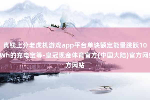 真钱上分老虎机游戏app平台单块额定能量跳跃100Wh的充电宝等-皇冠现金体育官方(中国大陆)官方网站