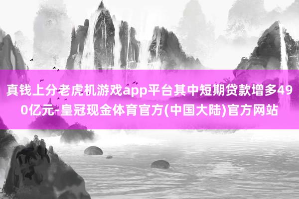 真钱上分老虎机游戏app平台其中短期贷款增多490亿元-皇冠现金体育官方(中国大陆)官方网站