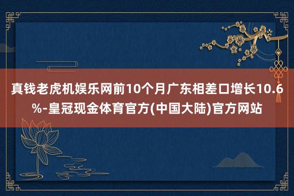 真钱老虎机娱乐网前10个月广东相差口增长10.6%-皇冠现金体育官方(中国大陆)官方网站