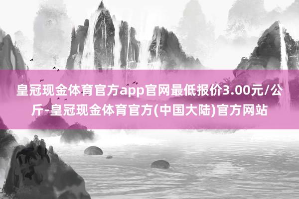 皇冠现金体育官方app官网最低报价3.00元/公斤-皇冠现金体育官方(中国大陆)官方网站