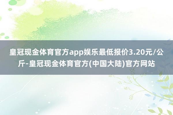 皇冠现金体育官方app娱乐最低报价3.20元/公斤-皇冠现金体育官方(中国大陆)官方网站