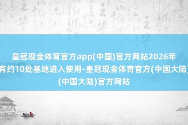 皇冠现金体育官方app(中国)官方网站2026年度以后将有约10处基地进入使用-皇冠现金体育官方(中国大陆)官方网站