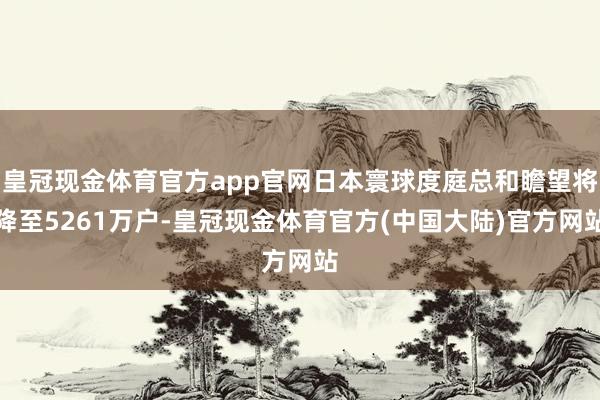 皇冠现金体育官方app官网日本寰球度庭总和瞻望将降至5261万户-皇冠现金体育官方(中国大陆)官方网站