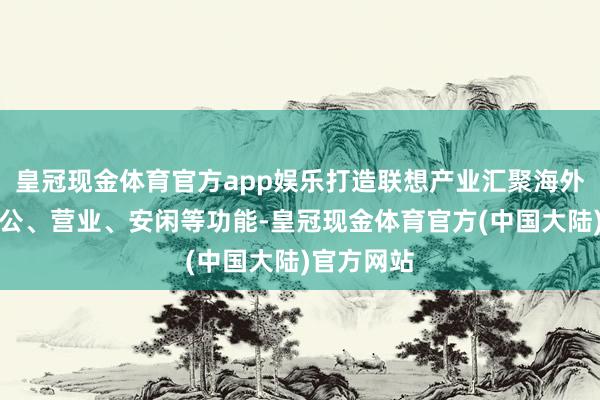 皇冠现金体育官方app娱乐打造联想产业汇聚海外品牌的办公、营业、安闲等功能-皇冠现金体育官方(中国大陆)官方网站