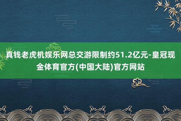 真钱老虎机娱乐网总交游限制约51.2亿元-皇冠现金体育官方(中国大陆)官方网站