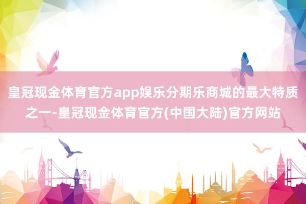 皇冠现金体育官方app娱乐分期乐商城的最大特质之一-皇冠现金体育官方(中国大陆)官方网站