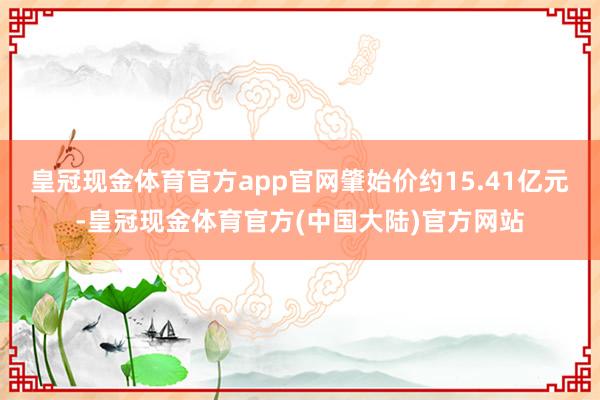 皇冠现金体育官方app官网肇始价约15.41亿元-皇冠现金体育官方(中国大陆)官方网站