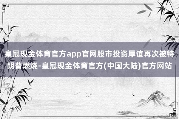 皇冠现金体育官方app官网股市投资厚谊再次被特朗普燃烧-皇冠现金体育官方(中国大陆)官方网站