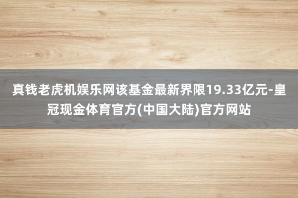 真钱老虎机娱乐网该基金最新界限19.33亿元-皇冠现金体育官方(中国大陆)官方网站