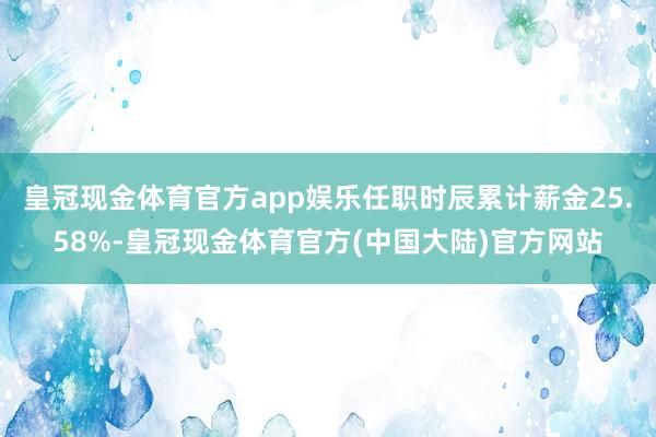 皇冠现金体育官方app娱乐任职时辰累计薪金25.58%-皇冠现金体育官方(中国大陆)官方网站