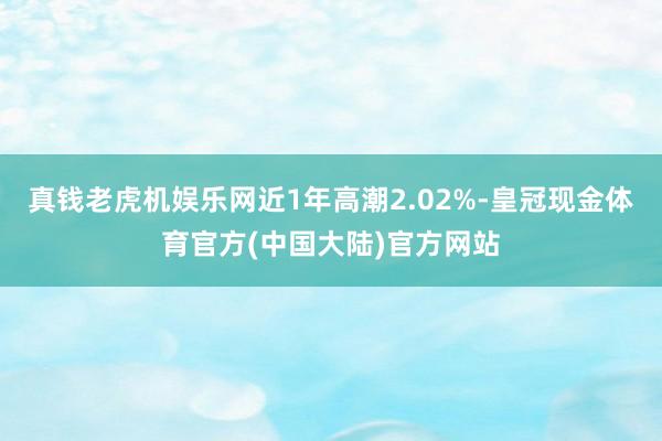 真钱老虎机娱乐网近1年高潮2.02%-皇冠现金体育官方(中国大陆)官方网站