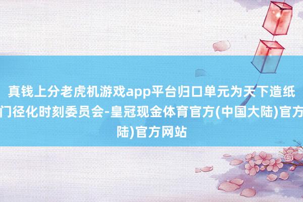 真钱上分老虎机游戏app平台归口单元为天下造纸工业门径化时刻委员会-皇冠现金体育官方(中国大陆)官方网站