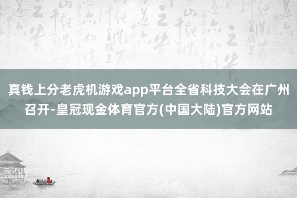 真钱上分老虎机游戏app平台全省科技大会在广州召开-皇冠现金体育官方(中国大陆)官方网站