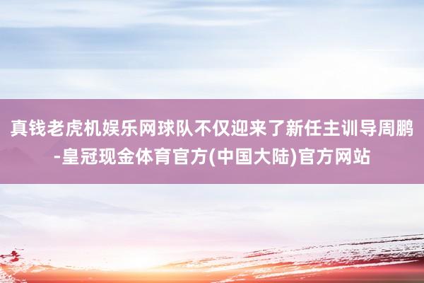 真钱老虎机娱乐网球队不仅迎来了新任主训导周鹏-皇冠现金体育官方(中国大陆)官方网站