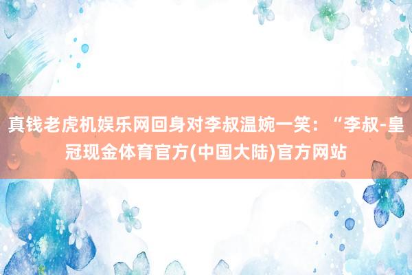 真钱老虎机娱乐网回身对李叔温婉一笑：“李叔-皇冠现金体育官方(中国大陆)官方网站