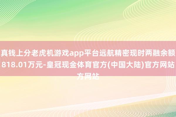 真钱上分老虎机游戏app平台远航精密现时两融余额818.01万元-皇冠现金体育官方(中国大陆)官方网站