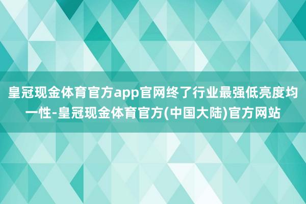 皇冠现金体育官方app官网终了行业最强低亮度均一性-皇冠现金体育官方(中国大陆)官方网站