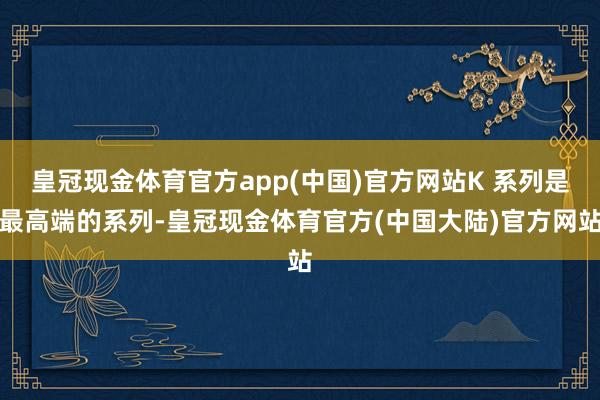 皇冠现金体育官方app(中国)官方网站K 系列是最高端的系列-皇冠现金体育官方(中国大陆)官方网站