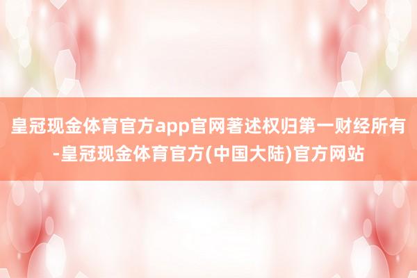 皇冠现金体育官方app官网著述权归第一财经所有-皇冠现金体育官方(中国大陆)官方网站