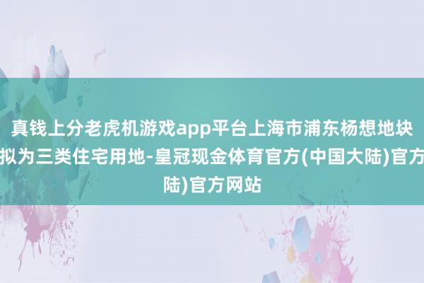 真钱上分老虎机游戏app平台上海市浦东杨想地块性质拟为三类住宅用地-皇冠现金体育官方(中国大陆)官方网站