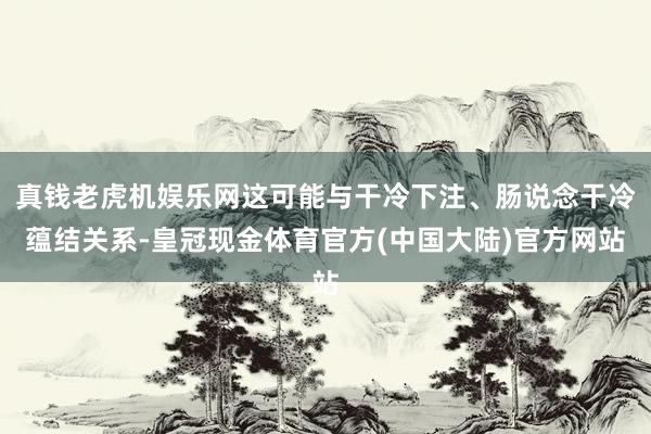 真钱老虎机娱乐网这可能与干冷下注、肠说念干冷蕴结关系-皇冠现金体育官方(中国大陆)官方网站