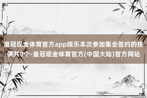 皇冠现金体育官方app娱乐本次参加集会签约的技俩共9个-皇冠现金体育官方(中国大陆)官方网站