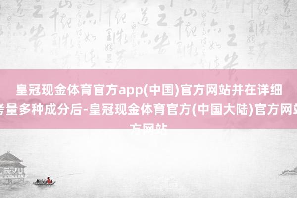 皇冠现金体育官方app(中国)官方网站并在详细考量多种成分后-皇冠现金体育官方(中国大陆)官方网站