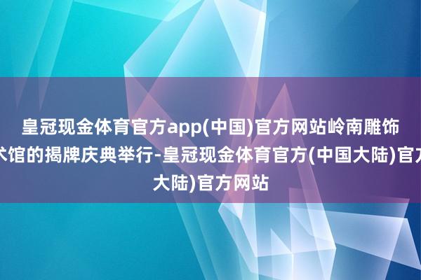 皇冠现金体育官方app(中国)官方网站岭南雕饰园艺术馆的揭牌庆典举行-皇冠现金体育官方(中国大陆)官方网站