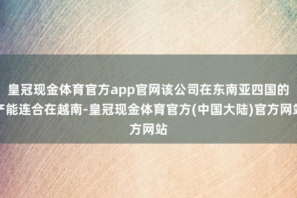 皇冠现金体育官方app官网该公司在东南亚四国的产能连合在越南-皇冠现金体育官方(中国大陆)官方网站