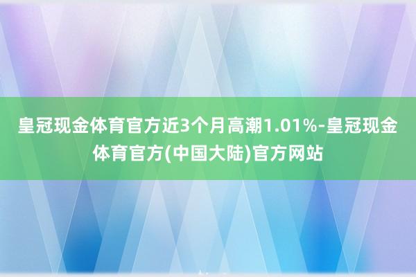 皇冠现金体育官方近3个月高潮1.01%-皇冠现金体育官方(中国大陆)官方网站