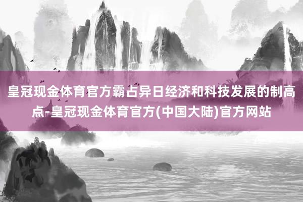 皇冠现金体育官方霸占异日经济和科技发展的制高点-皇冠现金体育官方(中国大陆)官方网站