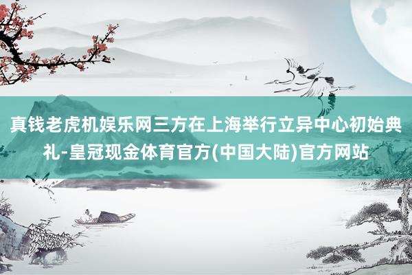 真钱老虎机娱乐网三方在上海举行立异中心初始典礼-皇冠现金体育官方(中国大陆)官方网站