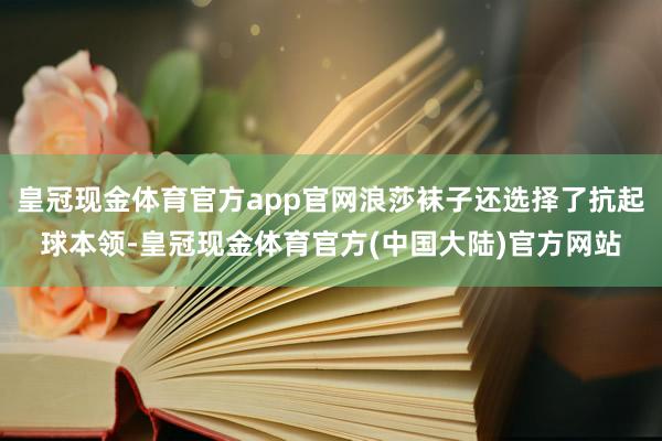 皇冠现金体育官方app官网浪莎袜子还选择了抗起球本领-皇冠现金体育官方(中国大陆)官方网站