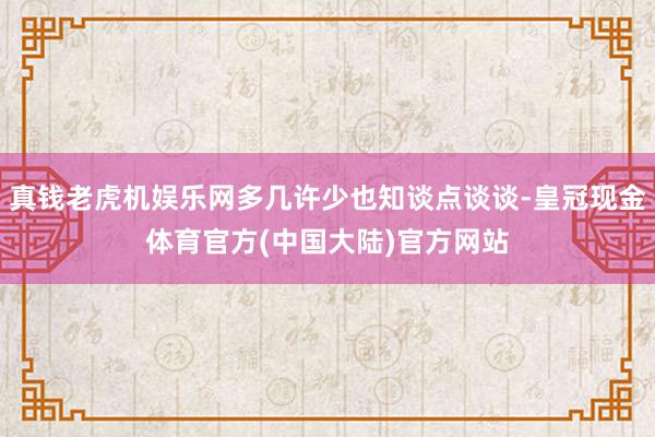 真钱老虎机娱乐网多几许少也知谈点谈谈-皇冠现金体育官方(中国大陆)官方网站