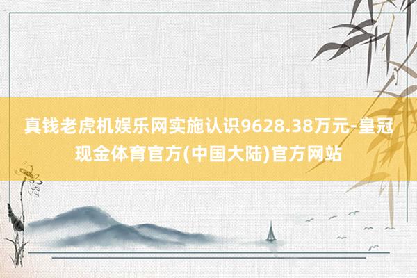 真钱老虎机娱乐网实施认识9628.38万元-皇冠现金体育官方(中国大陆)官方网站