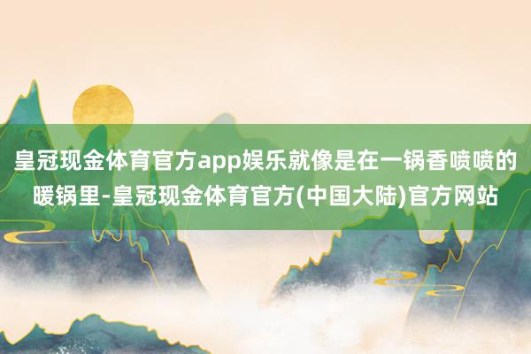 皇冠现金体育官方app娱乐就像是在一锅香喷喷的暖锅里-皇冠现金体育官方(中国大陆)官方网站