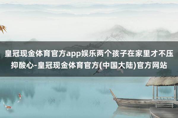 皇冠现金体育官方app娱乐两个孩子在家里才不压抑酸心-皇冠现金体育官方(中国大陆)官方网站