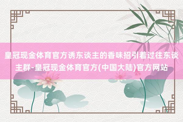 皇冠现金体育官方诱东谈主的香味招引着过往东谈主群-皇冠现金体育官方(中国大陆)官方网站