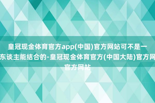 皇冠现金体育官方app(中国)官方网站可不是一般东谈主能结合的-皇冠现金体育官方(中国大陆)官方网站