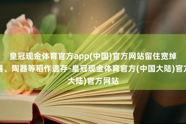 皇冠现金体育官方app(中国)官方网站留住宽绰的石器、陶器等稻作遗存-皇冠现金体育官方(中国大陆)官方网站