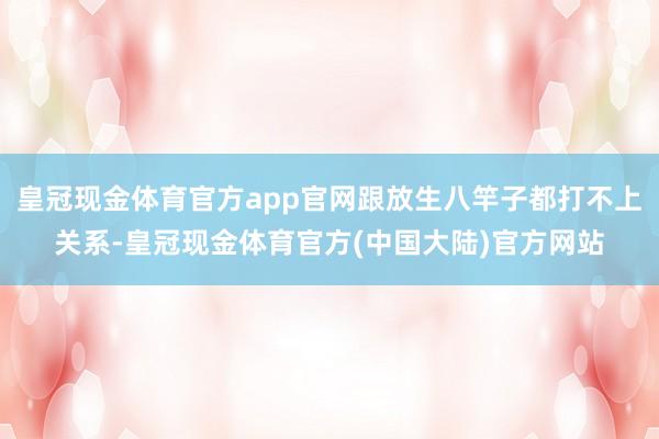 皇冠现金体育官方app官网跟放生八竿子都打不上关系-皇冠现金体育官方(中国大陆)官方网站